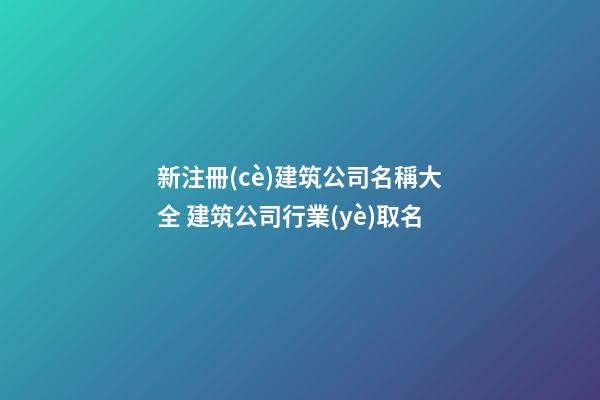 新注冊(cè)建筑公司名稱大全 建筑公司行業(yè)取名